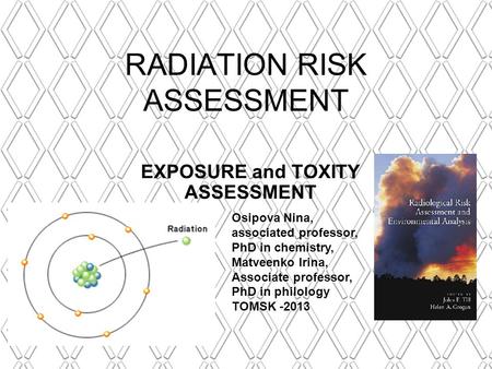 RADIATION RISK ASSESSMENT EXPOSURE and TOXITY ASSESSMENT Osipova Nina, associated professor, PhD in chemistry, Matveenko Irina, Associate professor, PhD.