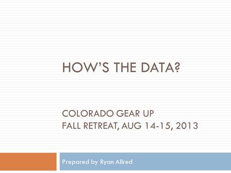 HOW’S THE DATA? COLORADO GEAR UP FALL RETREAT, AUG 14-15, 2013 Prepared by Ryan Allred.
