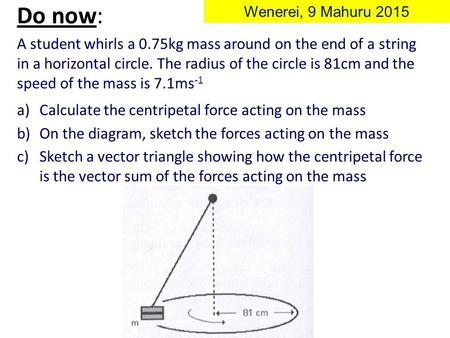 A student whirls a 0.75kg mass around on the end of a string in a horizontal circle. The radius of the circle is 81cm and the speed of the mass is 7.1ms.