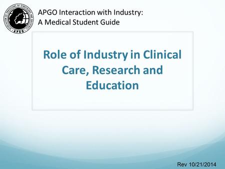 Role of Industry in Clinical Care, Research and Education Rev 10/21/2014 APGO Interaction with Industry: A Medical Student Guide.