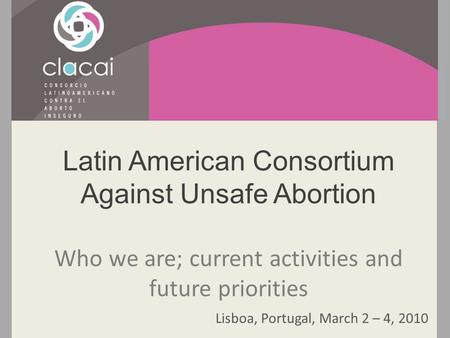 Latin American Consortium Against Unsafe Abortion Who we are; current activities and future priorities Lisboa, Portugal, March 2 – 4, 2010.