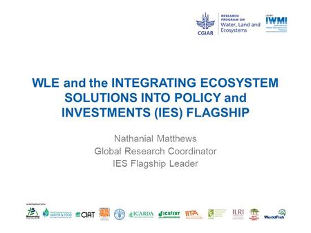 WLE and the INTEGRATING ECOSYSTEM SOLUTIONS INTO POLICY and INVESTMENTS (IES) FLAGSHIP Nathanial Matthews Global Research Coordinator IES Flagship Leader.