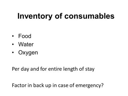 Inventory of consumables Food Water Oxygen Per day and for entire length of stay Factor in back up in case of emergency?