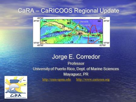 CaRA – CaRICOOS Regional Update Jorge E. CorredorProfessor University of Puerto Rico, Dept. of Marine Sciences Mayaguez, PR