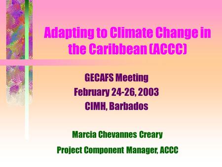 Adapting to Climate Change in the Caribbean (ACCC) GECAFS Meeting February 24-26, 2003 CIMH, Barbados Marcia Chevannes Creary Project Component Manager,