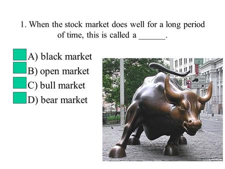 1. When the stock market does well for a long period of time, this is called a ______. A) black market B) open market C) bull market D) bear market.