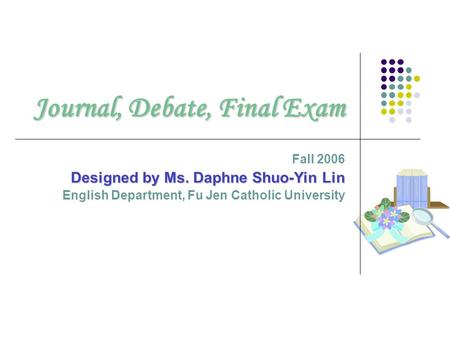Journal, Debate, Final Exam Fall 2006 Designed by Ms. Daphne Shuo-Yin Lin English Department, Fu Jen Catholic University.