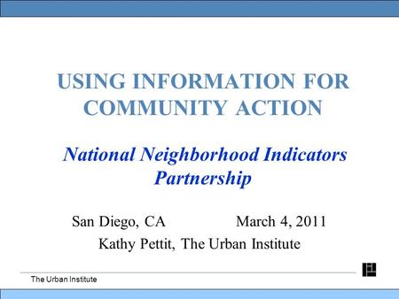 The Urban Institute USING INFORMATION FOR COMMUNITY ACTION National Neighborhood Indicators Partnership San Diego, CA March 4, 2011 Kathy Pettit, The Urban.