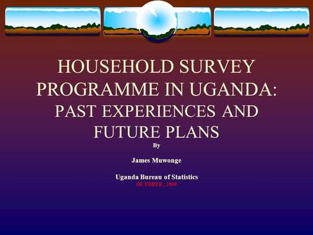 HOUSEHOLD SURVEY PROGRAMME IN UGANDA: PAST EXPERIENCES AND FUTURE PLANS By James Muwonge Uganda Bureau of Statistics OCTOBER, 2009.