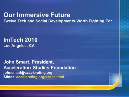 Our Immersive Future Twelve Tech and Social Developments Worth Fighting For ImTech 2010 Los Angeles, CA John Smart, President, Acceleration Studies Foundation.
