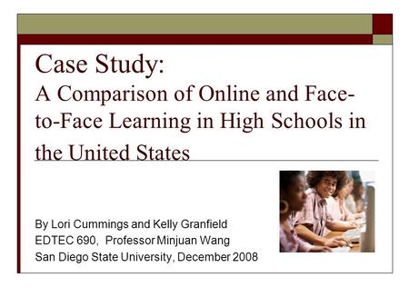 Case Study: A Comparison of Online and Face- to-Face Learning in High Schools in the United States By Lori Cummings and Kelly Granfield EDTEC 690, Professor.