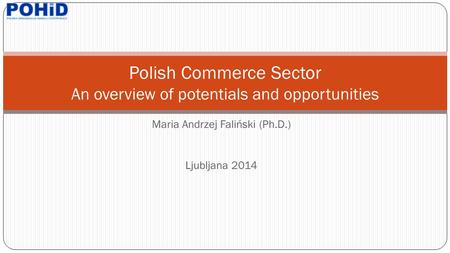 Maria Andrzej Faliński (Ph.D.) Ljubljana 2014 Polish Commerce Sector An overview of potentials and opportunities.