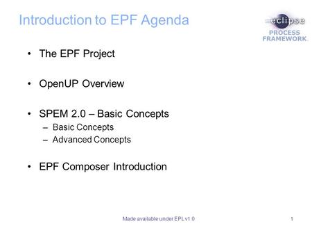 Made available under EPL v1.01 Introduction to EPF Agenda The EPF Project OpenUP Overview SPEM 2.0 – Basic Concepts –Basic Concepts –Advanced Concepts.