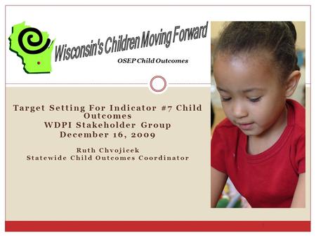 Target Setting For Indicator #7 Child Outcomes WDPI Stakeholder Group December 16, 2009 Ruth Chvojicek Statewide Child Outcomes Coordinator 1 OSEP Child.