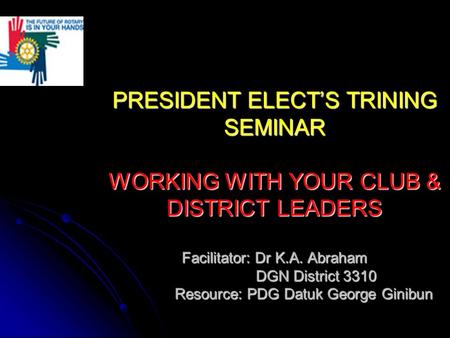PRESIDENT ELECT’S TRINING SEMINAR WORKING WITH YOUR CLUB & DISTRICT LEADERS Facilitator: Dr K.A. Abraham DGN District 3310 Resource: PDG Datuk George Ginibun.