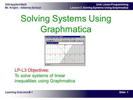 30S Applied Math Mr. Knight – Killarney School Slide 1 Unit: Linear Programming Lesson 3: Solving Systems Using Graphmatica Solving Systems Using Graphmatica.