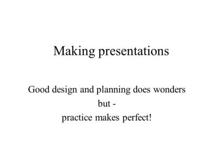 Making presentations Good design and planning does wonders but - practice makes perfect!