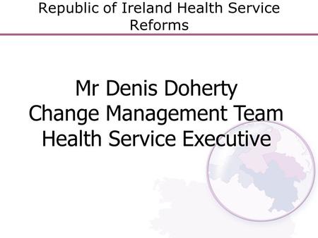 Republic of Ireland Health Service Reforms Mr Denis Doherty Change Management Team Health Service Executive.