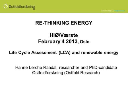 RE-THINKING ENERGY HIØ/Værste February 4 2013, Oslo Life Cycle Assessment (LCA) and renewable energy Hanne Lerche Raadal, researcher and PhD-candidate.
