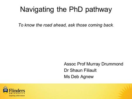 Navigating the PhD pathway To know the road ahead, ask those coming back. Assoc Prof Murray Drummond Dr Shaun Filiault Ms Deb Agnew.