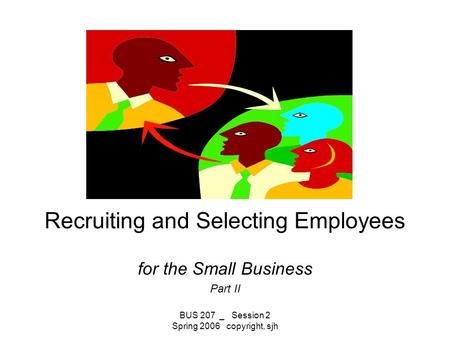 BUS 207 _ Session 2 Spring 2006 copyright, sjh Recruiting and Selecting Employees for the Small Business Part II.