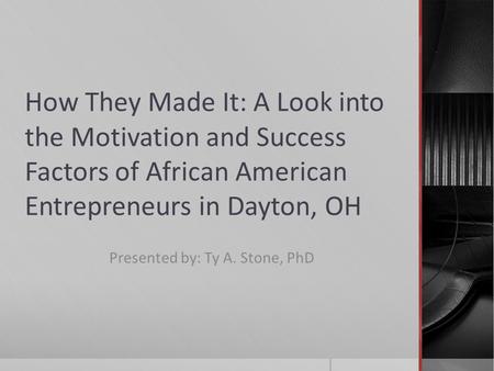 How They Made It: A Look into the Motivation and Success Factors of African American Entrepreneurs in Dayton, OH Presented by: Ty A. Stone, PhD.