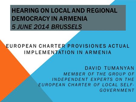 HEARING ON LOCAL AND REGIONAL DEMOCRACY IN ARMENIA 5 JUNE 2014 BRUSSELS EUROPEAN CHARTER PROVISIONES ACTUAL IMPLEMENTATION IN ARMENIA DAVID TUMANYAN MEMBER.