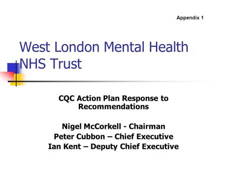 West London Mental Health NHS Trust CQC Action Plan Response to Recommendations Nigel McCorkell - Chairman Peter Cubbon – Chief Executive Ian Kent – Deputy.