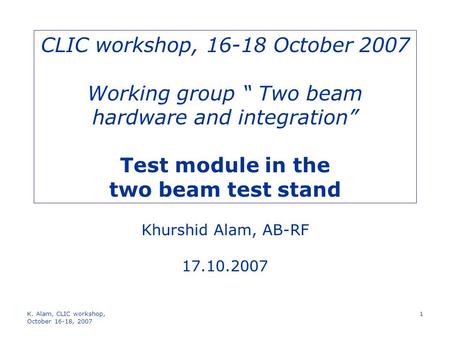 K. Alam, CLIC workshop, October 16-18, 2007 1 CLIC workshop, 16-18 October 2007 Working group “ Two beam hardware and integration” Test module in the two.