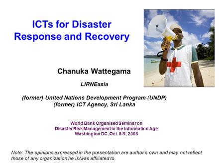 ICTs for Disaster Response and Recovery Chanuka Wattegama LIRNEasia (former) United Nations Development Program (UNDP) (former) ICT Agency, Sri Lanka Note: