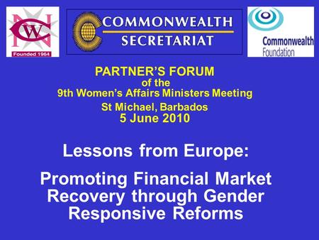 PARTNER’S FORUM of the 9th Women’s Affairs Ministers Meeting St Michael, Barbados 5 June 2010 Lessons from Europe: Promoting Financial Market Recovery.