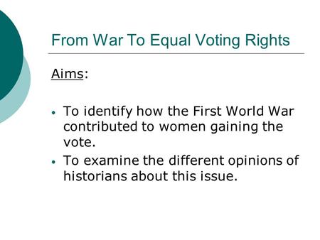 From War To Equal Voting Rights Aims: To identify how the First World War contributed to women gaining the vote. To examine the different opinions of historians.