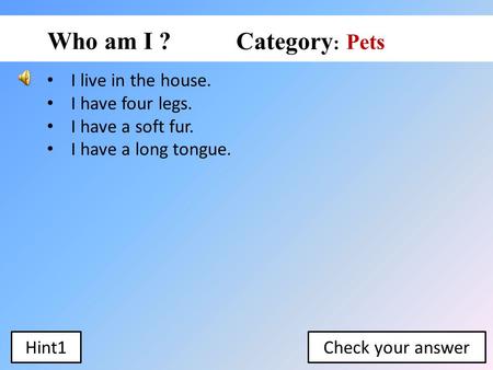 I live in the house. I have four legs. I have a soft fur. I have a long tongue. Pets Who am I ? Category : Check your answerHint1.