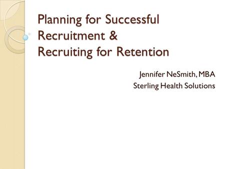 Planning for Successful Recruitment & Recruiting for Retention Jennifer NeSmith, MBA Sterling Health Solutions.
