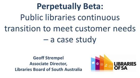 Perpetually Beta: Public libraries continuous transition to meet customer needs – a case study Geoff Strempel Associate Director, Libraries Board of South.