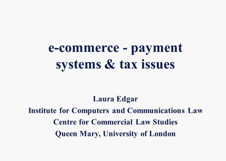 . e-commerce - payment systems & tax issues Laura Edgar Institute for Computers and Communications Law Centre for Commercial Law Studies Queen Mary, University.