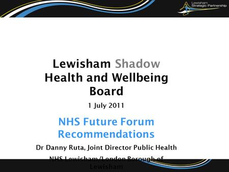 Lewisham Shadow Health and Wellbeing Board 1 July 2011 NHS Future Forum Recommendations Dr Danny Ruta, Joint Director Public Health NHS Lewisham/London.