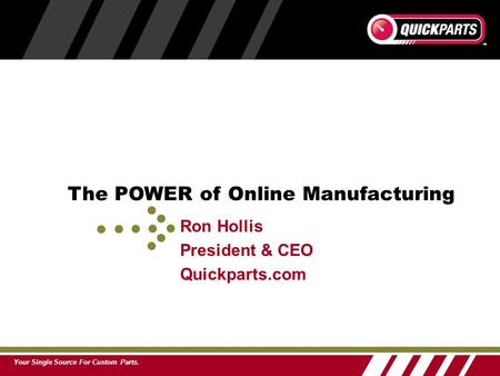 Your Single Source For Custom Parts. Ron Hollis President & CEO Quickparts.com The POWER of Online Manufacturing.