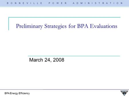 B O N N E V I L L E P O W E R A D M I N I S T R A T I O N BPA Energy Efficiency Preliminary Strategies for BPA Evaluations March 24, 2008.
