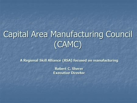 Capital Area Manufacturing Council (CAMC) A Regional Skill Alliance (RSA) focused on manufacturing Robert C. Sherer Executive Director.