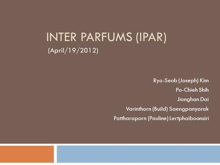 INTER PARFUMS (IPAR) (April/19/2012) Ryo-Seob (Joseph) Kim Po-Chieh Shih Jionghan Dai Varinthorn (Build) Saengpanyarak Pattharaporn (Pauline) Lertphaiboonsiri.
