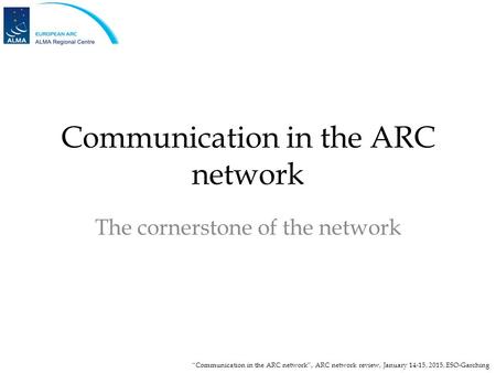 Communication in the ARC network The cornerstone of the network “Communication in the ARC network”, ARC network review, January 14-15, 2015, ESO-Garching.