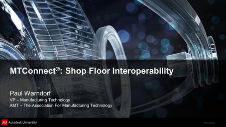 © 2012 Autodesk MTConnect ® : Shop Floor Interoperability Paul Warndorf VP – Manufacturing Technology AMT – The Association For Manufacturing Technology.