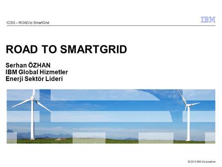 © 2013 IBM Corporation ROAD TO SMARTGRID Serhan ÖZHAN IBM Global Hizmetler Enerji Sektör Lideri ICSG – ROAD to SmartGrid.