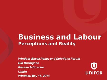 Windsor-Essex Policy and Solutions Forum Bill Murnighan Research Director Unifor Windsor, May 15, 2014 Business and Labour Perceptions and Reality.