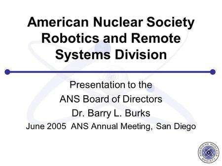 American Nuclear Society Robotics and Remote Systems Division Presentation to the ANS Board of Directors Dr. Barry L. Burks June 2005 ANS Annual Meeting,