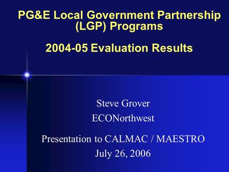 PG&E Local Government Partnership (LGP) Programs 2004-05 Evaluation Results Steve Grover ECONorthwest Presentation to CALMAC / MAESTRO July 26, 2006.