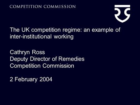 The UK competition regime: an example of inter-institutional working Cathryn Ross Deputy Director of Remedies Competition Commission 2 February 2004.