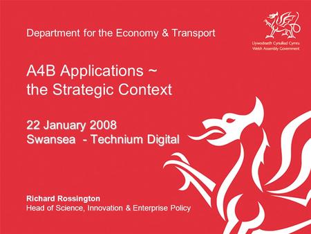 Department for the Economy & Transport A4B Applications ~ the Strategic Context 22 January 2008 Swansea - Technium Digital Richard Rossington Head of Science,