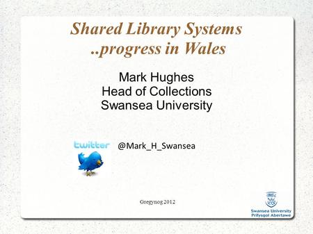 Gregynog 2012 Shared Library Systems..progress in Wales Mark Hughes Head of Collections Swansea